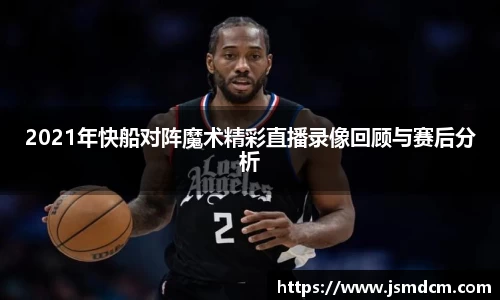 2021年快船对阵魔术精彩直播录像回顾与赛后分析